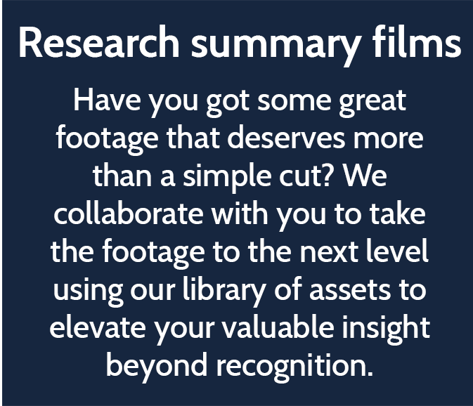 Research summary films  Have you got some great footage that deserves more than a simple cut? We collaborate with you to take the footage to the next level using our library of assets to elevate your valuable insight beyond recognition.