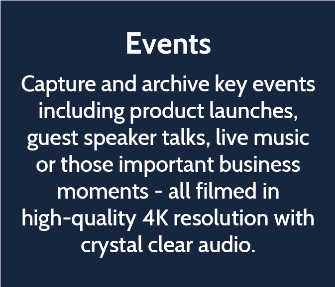 Events  Capture and archive key events including product launches, guest speaker talks, live music or those important business moments - all filmed in high-quality 4K resolution with crystal clear audio. 