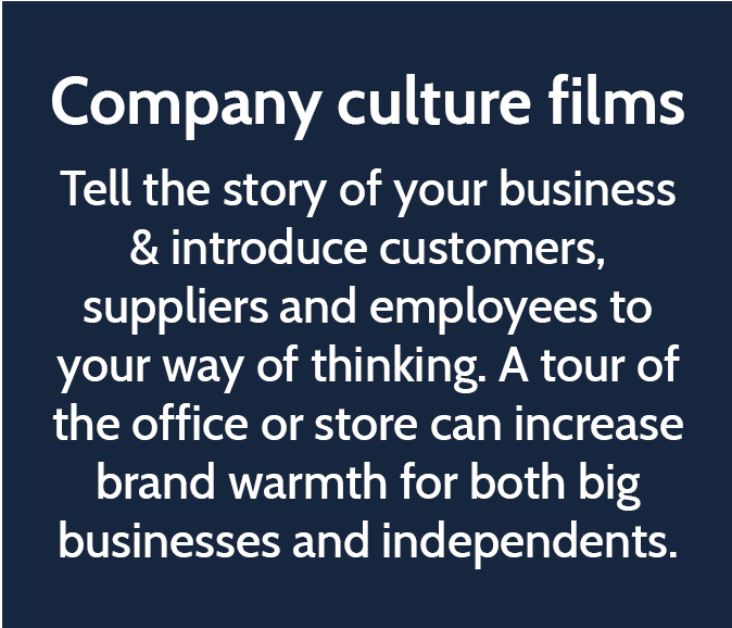 Company culture films  Tell the story of your business & introduce customers, suppliers and employees to your way of thinking. A tour of the office or store can increase brand warmth for both big businesses and independents. 