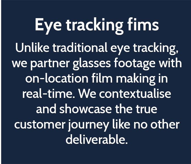 Eye tracking fims  Unlike traditional eye tracking, we partner glasses footage with on-location film making in real-time. We contextualise and showcase the true customer journey like no other deliverable. 