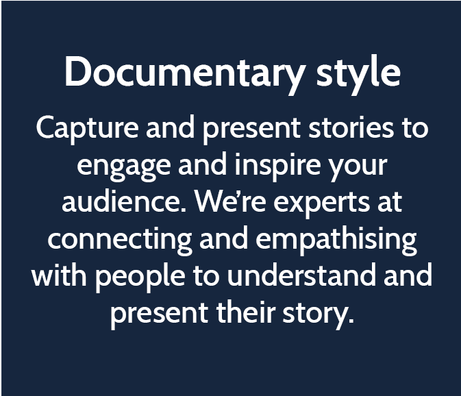Documentary style  Capture and present stories to engage and inspire your audience. We’re experts at connecting and empathising with people to understand and present their story.