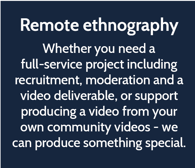 Remote ethnography  Whether you need a full-service project including recruitment, moderation and a video deliverable, or support producing a video from your own community videos - we can produce something special. 