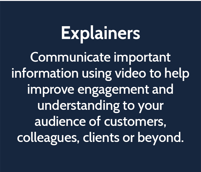 Explainers  Communicate important information using video to help improve engagement and understanding to your audience of customers, colleagues, clients or beyond. 
