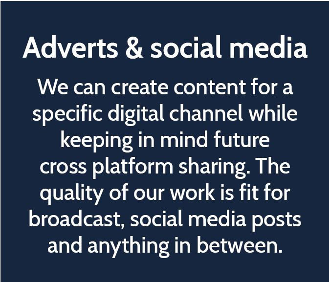Adverts & social media  We can create content for a specific digital channel while keeping in mind future cross platform sharing. The quality of our work is fit for broadcast, social media posts and anything in between.
