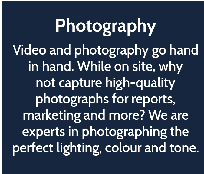 Photography  Video and photography go hand in hand. While on site, why not capture high-quality photographs for reports, marketing and more? We are experts in photographing the perfect lighting, colour and tone. 