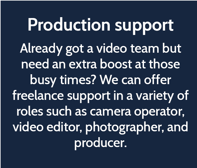 Production support  Already got a video team but need an extra boost at those busy times? We can offer freelance support in a variety of roles such as camera operator, video editor, photographer, and producer.